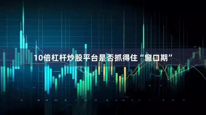 10倍杠杆炒股平台是否抓得住“窗口期”
