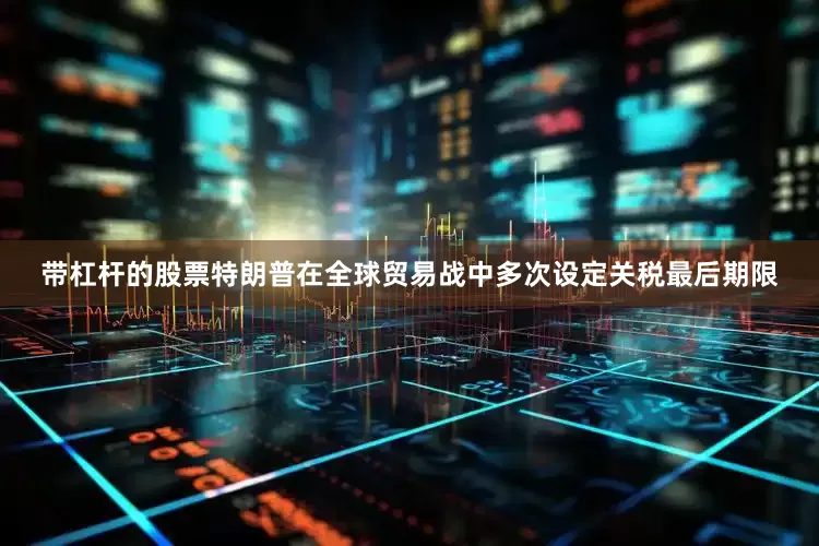 带杠杆的股票特朗普在全球贸易战中多次设定关税最后期限