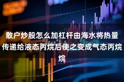 散户炒股怎么加杠杆由海水将热量传递给液态丙烷后使之变成气态丙烷