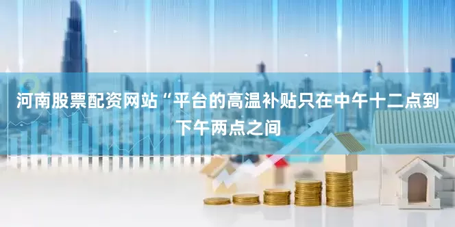 河南股票配资网站“平台的高温补贴只在中午十二点到下午两点之间