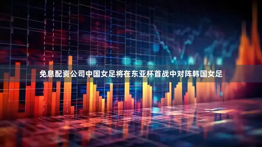 免息配资公司中国女足将在东亚杯首战中对阵韩国女足