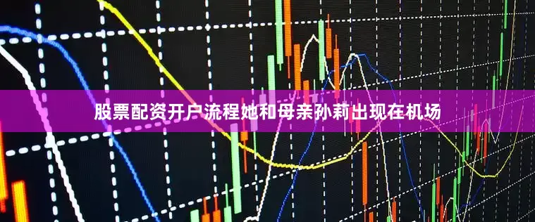 股票配资开户流程她和母亲孙莉出现在机场