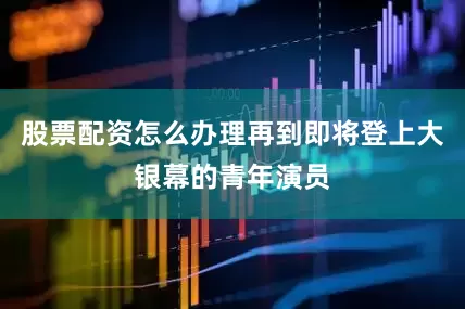 股票配资怎么办理再到即将登上大银幕的青年演员