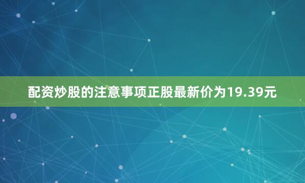 配资炒股的注意事项正股最新价为19.39元