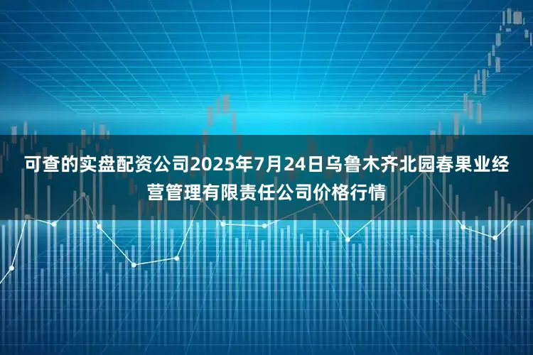 可查的实盘配资公司2025年7月24日乌鲁木齐北园春果业经营管理有限责任公司价格行情