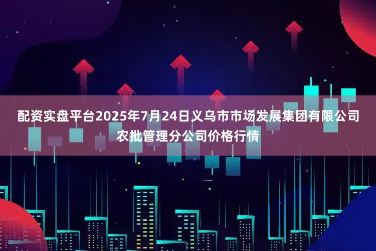 配资实盘平台2025年7月24日义乌市市场发展集团有限公司农批管理分公司价格行情