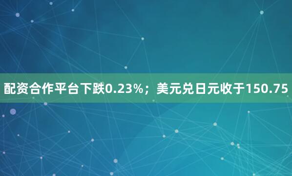 配资合作平台下跌0.23%；美元兑日元收于150.75