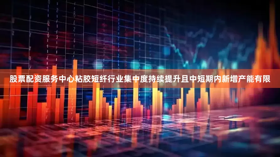 股票配资服务中心粘胶短纤行业集中度持续提升且中短期内新增产能有限