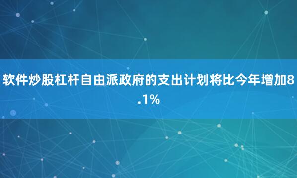 软件炒股杠杆自由派政府的支出计划将比今年增加8.1%