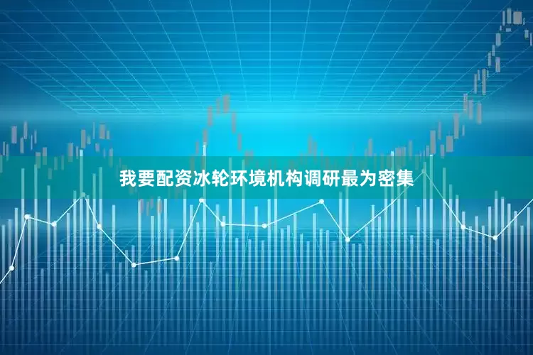 我要配资冰轮环境机构调研最为密集