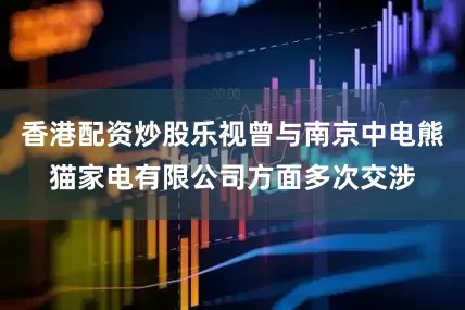 香港配资炒股乐视曾与南京中电熊猫家电有限公司方面多次交涉