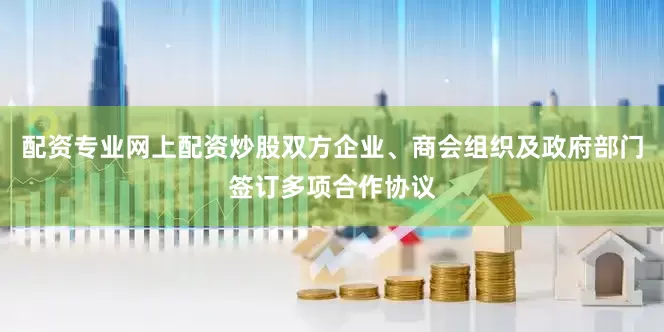 配资专业网上配资炒股双方企业、商会组织及政府部门签订多项合作协议