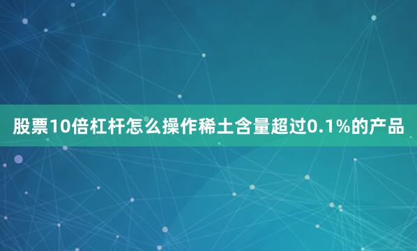 股票10倍杠杆怎么操作稀土含量超过0.1%的产品
